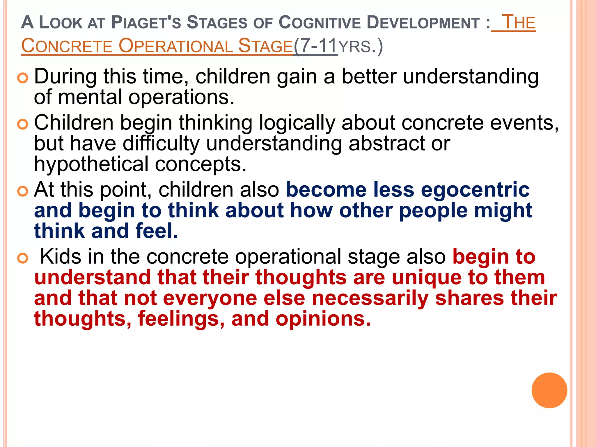 A LOOK AT PIAGET'S STAGES OF COGNITIVE DEVELOPMENT : THE
CONCRETE OPERATIONAL STAGE(7-11YRS.)
 During this time, children gain a better understanding
of mental operations.
 Children begin thinking logically about concrete events,
but have difficulty understanding abstract or
hypothetical concepts.
 At this point, children also become less egocentric
and begin to think about how other people might
think and feel.
 Kids in the concrete operational stage also begin to
understand that their thoughts are unique to them
and that not everyone else necessarily shares their
thoughts, feelings, and opinions.
 