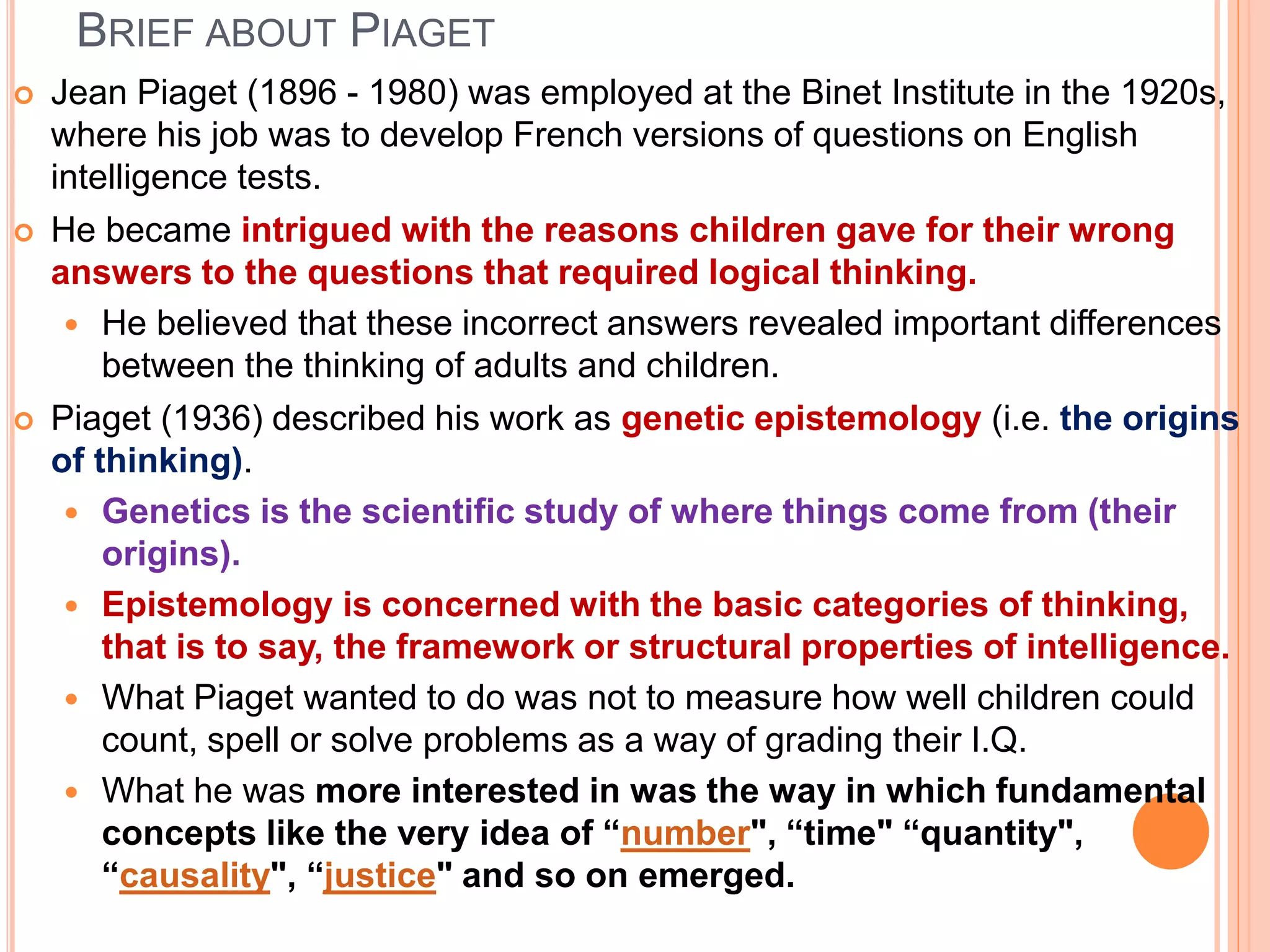 BRIEF ABOUT PIAGET
 Jean Piaget (1896 - 1980) was employed at the Binet Institute in the 1920s,
where his job was to develop French versions of questions on English
intelligence tests.
 He became intrigued with the reasons children gave for their wrong
answers to the questions that required logical thinking.
 He believed that these incorrect answers revealed important differences
between the thinking of adults and children.
 Piaget (1936) described his work as genetic epistemology (i.e. the origins
of thinking).
 Genetics is the scientific study of where things come from (their
origins).
 Epistemology is concerned with the basic categories of thinking,
that is to say, the framework or structural properties of intelligence.
 What Piaget wanted to do was not to measure how well children could
count, spell or solve problems as a way of grading their I.Q.
 What he was more interested in was the way in which fundamental
concepts like the very idea of “number", “time" “quantity",
“causality", “justice" and so on emerged.
 