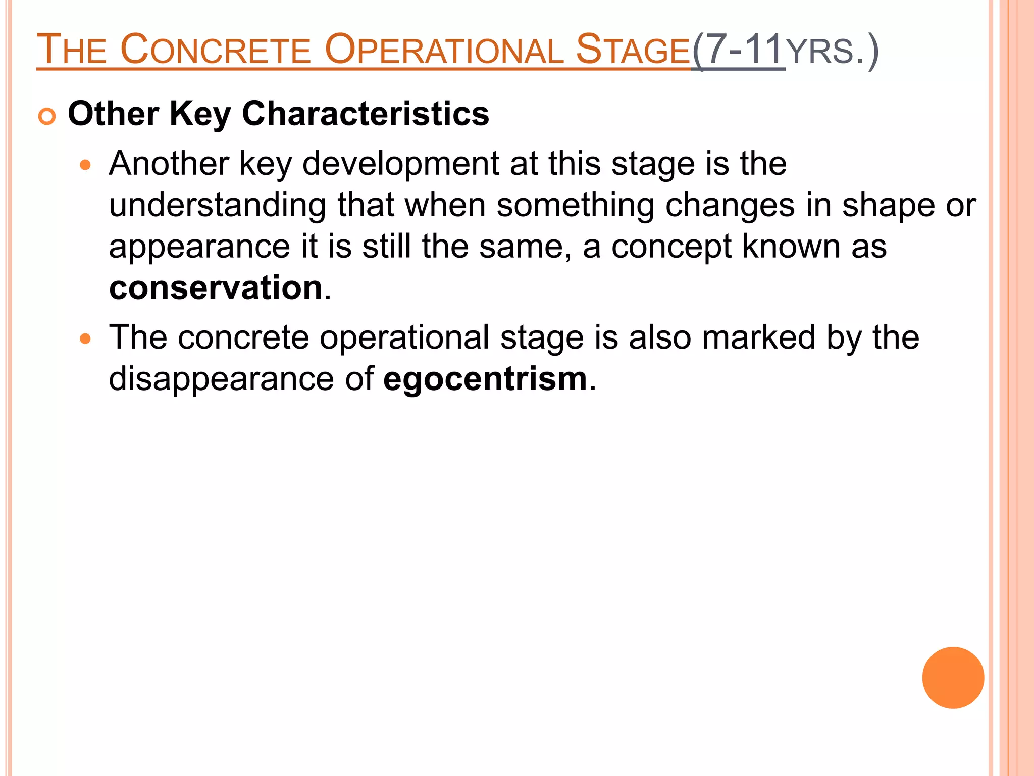 THE CONCRETE OPERATIONAL STAGE(7-11YRS.)
 Other Key Characteristics
 Another key development at this stage is the
understanding that when something changes in shape or
appearance it is still the same, a concept known as
conservation.
 The concrete operational stage is also marked by the
disappearance of egocentrism.
 
