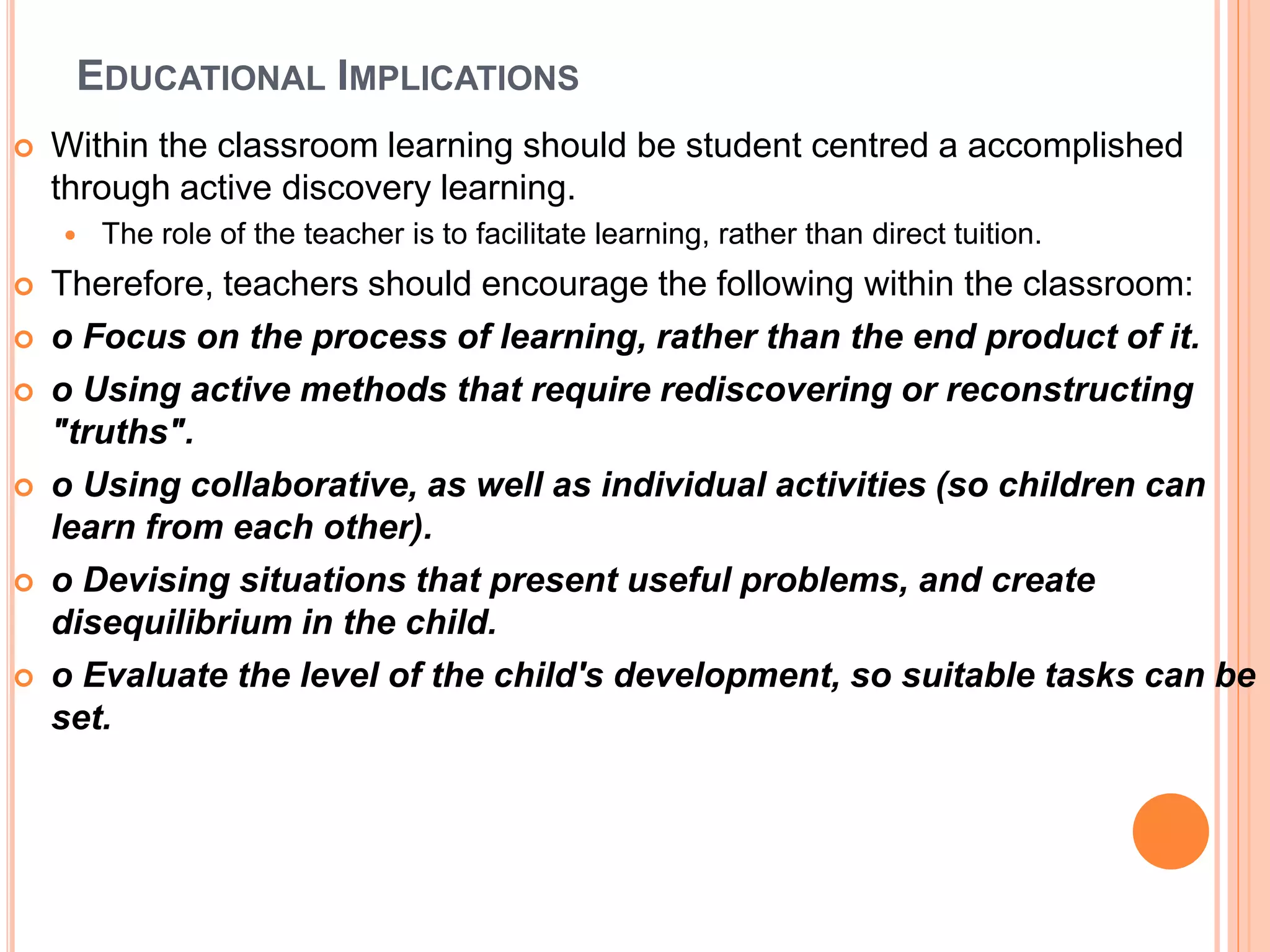 EDUCATIONAL IMPLICATIONS
 Within the classroom learning should be student centred a accomplished
through active discovery learning.
 The role of the teacher is to facilitate learning, rather than direct tuition.
 Therefore, teachers should encourage the following within the classroom:
 o Focus on the process of learning, rather than the end product of it.
 o Using active methods that require rediscovering or reconstructing
"truths".
 o Using collaborative, as well as individual activities (so children can
learn from each other).
 o Devising situations that present useful problems, and create
disequilibrium in the child.
 o Evaluate the level of the child's development, so suitable tasks can be
set.
 