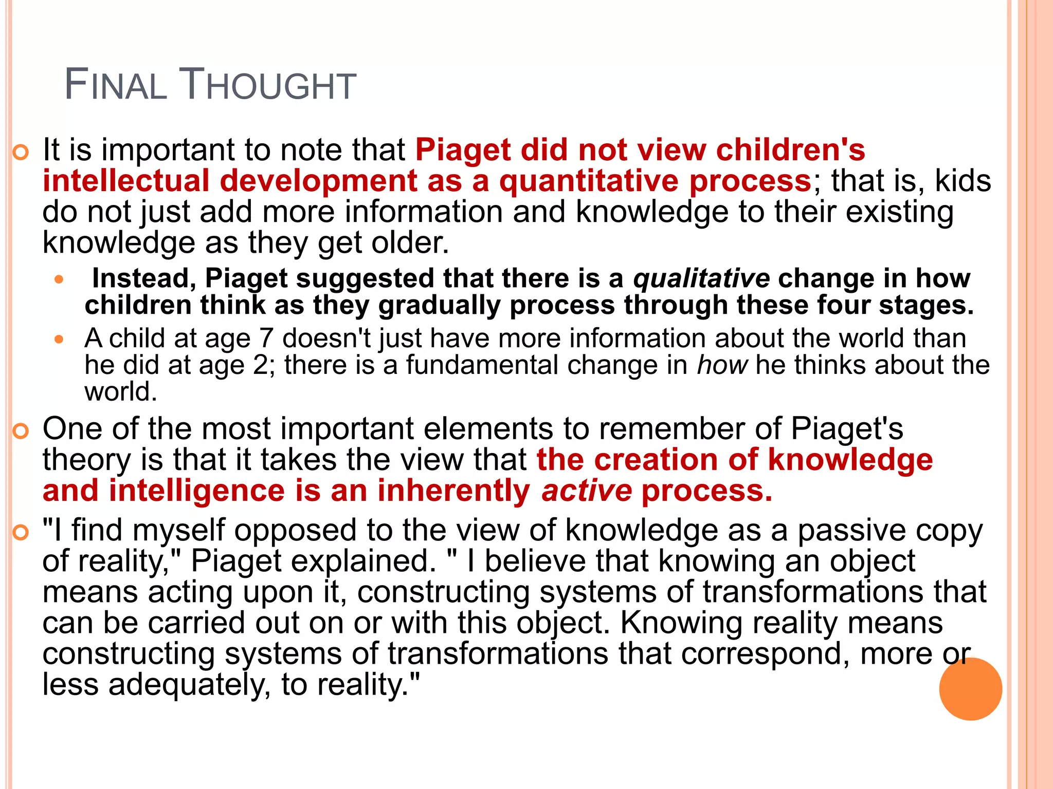 FINAL THOUGHT
 It is important to note that Piaget did not view children's
intellectual development as a quantitative process; that is, kids
do not just add more information and knowledge to their existing
knowledge as they get older.
 Instead, Piaget suggested that there is a qualitative change in how
children think as they gradually process through these four stages.
 A child at age 7 doesn't just have more information about the world than
he did at age 2; there is a fundamental change in how he thinks about the
world.
 One of the most important elements to remember of Piaget's
theory is that it takes the view that the creation of knowledge
and intelligence is an inherently active process.
 "I find myself opposed to the view of knowledge as a passive copy
of reality," Piaget explained. " I believe that knowing an object
means acting upon it, constructing systems of transformations that
can be carried out on or with this object. Knowing reality means
constructing systems of transformations that correspond, more or
less adequately, to reality."
 