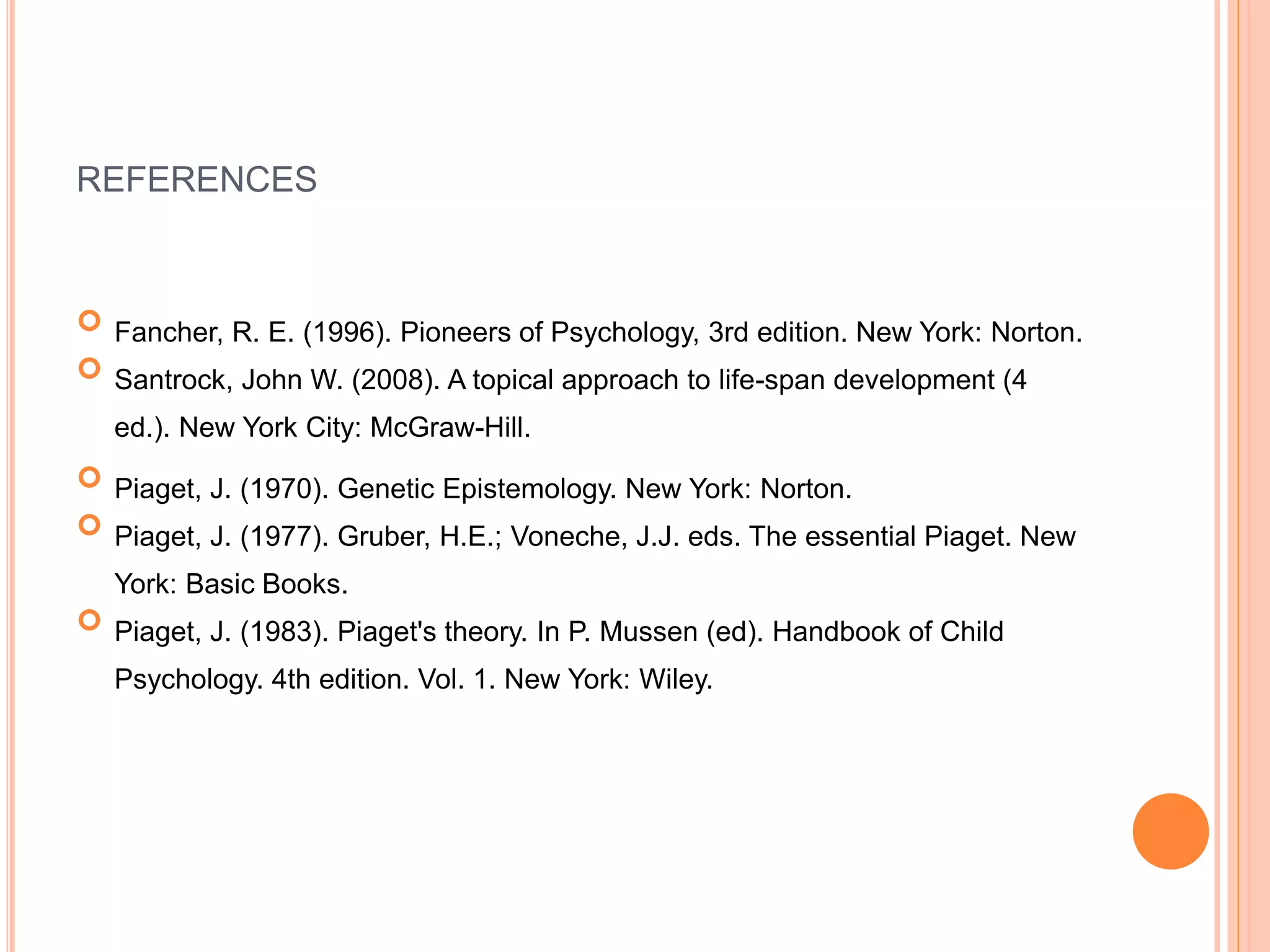 REFERENCES
 Fancher, R. E. (1996). Pioneers of Psychology, 3rd edition. New York: Norton.
 Santrock, John W. (2008). A topical approach to life-span development (4
ed.). New York City: McGraw-Hill.
 Piaget, J. (1970). Genetic Epistemology. New York: Norton.
 Piaget, J. (1977). Gruber, H.E.; Voneche, J.J. eds. The essential Piaget. New
York: Basic Books.
 Piaget, J. (1983). Piaget's theory. In P. Mussen (ed). Handbook of Child
Psychology. 4th edition. Vol. 1. New York: Wiley.
 