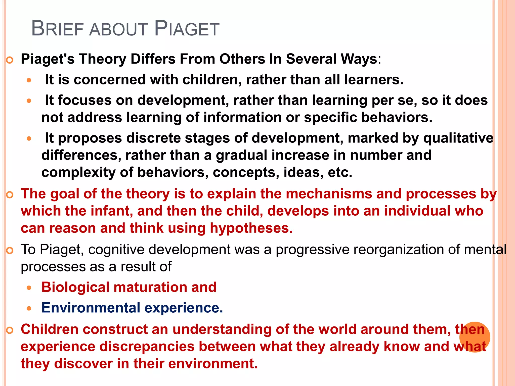 BRIEF ABOUT PIAGET
 Piaget's Theory Differs From Others In Several Ways:
 It is concerned with children, rather than all learners.
 It focuses on development, rather than learning per se, so it does
not address learning of information or specific behaviors.
 It proposes discrete stages of development, marked by qualitative
differences, rather than a gradual increase in number and
complexity of behaviors, concepts, ideas, etc.
 The goal of the theory is to explain the mechanisms and processes by
which the infant, and then the child, develops into an individual who
can reason and think using hypotheses.
 To Piaget, cognitive development was a progressive reorganization of mental
processes as a result of
 Biological maturation and
 Environmental experience.
 Children construct an understanding of the world around them, then
experience discrepancies between what they already know and what
they discover in their environment.
 