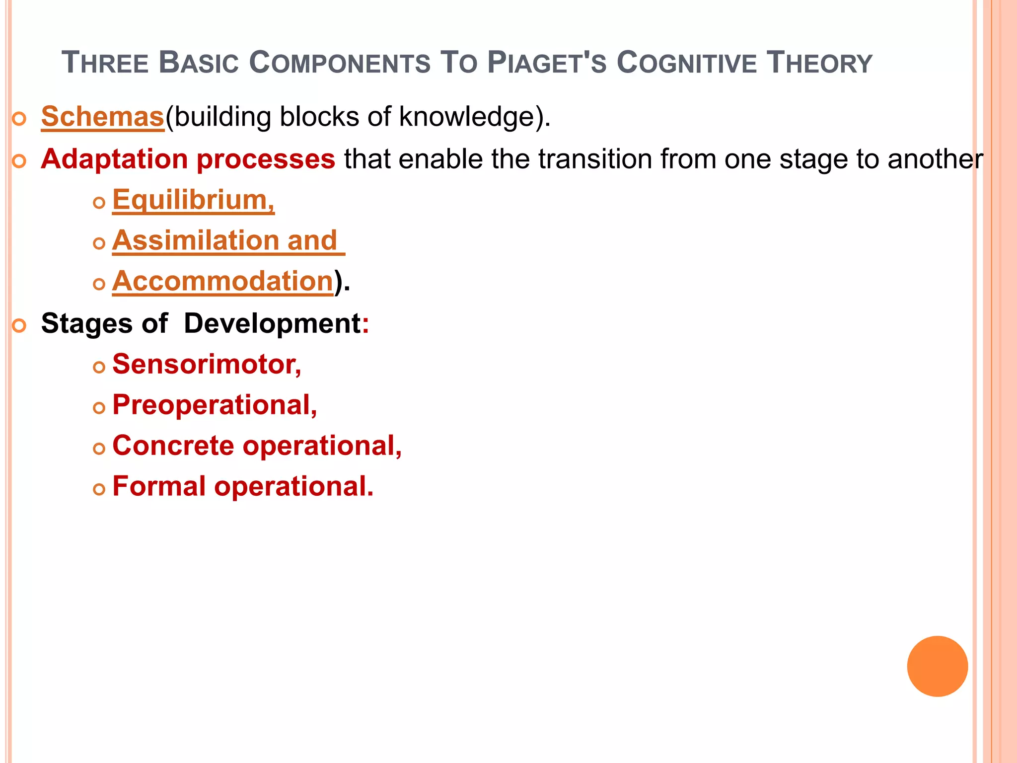 THREE BASIC COMPONENTS TO PIAGET'S COGNITIVE THEORY
 Schemas(building blocks of knowledge).
 Adaptation processes that enable the transition from one stage to another
 Equilibrium,
 Assimilation and
 Accommodation).
 Stages of Development:
 Sensorimotor,
 Preoperational,
 Concrete operational,
 Formal operational.
 