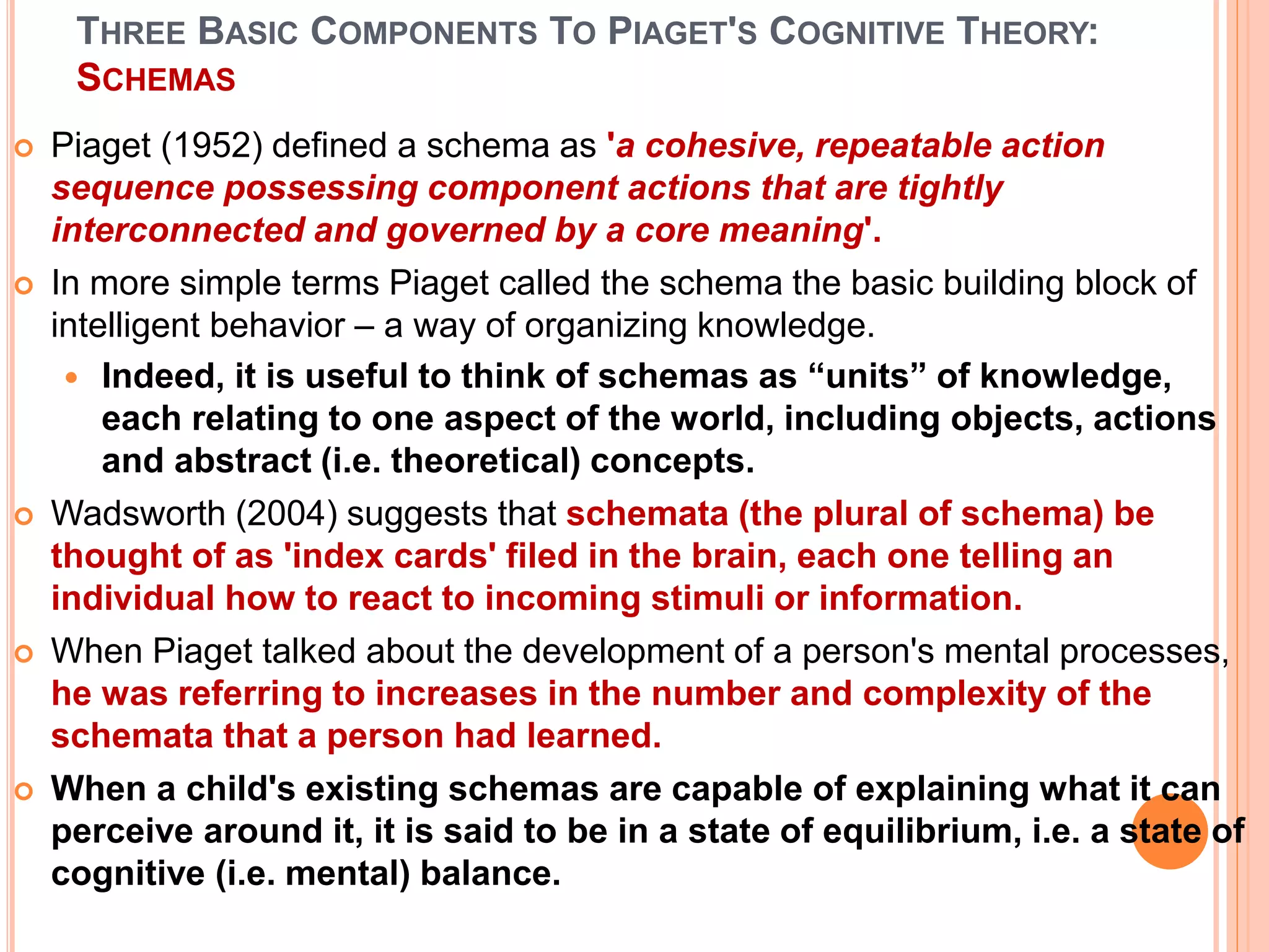 THREE BASIC COMPONENTS TO PIAGET'S COGNITIVE THEORY:
SCHEMAS
 Piaget (1952) defined a schema as 'a cohesive, repeatable action
sequence possessing component actions that are tightly
interconnected and governed by a core meaning'.
 In more simple terms Piaget called the schema the basic building block of
intelligent behavior – a way of organizing knowledge.
 Indeed, it is useful to think of schemas as “units” of knowledge,
each relating to one aspect of the world, including objects, actions
and abstract (i.e. theoretical) concepts.
 Wadsworth (2004) suggests that schemata (the plural of schema) be
thought of as 'index cards' filed in the brain, each one telling an
individual how to react to incoming stimuli or information.
 When Piaget talked about the development of a person's mental processes,
he was referring to increases in the number and complexity of the
schemata that a person had learned.
 When a child's existing schemas are capable of explaining what it can
perceive around it, it is said to be in a state of equilibrium, i.e. a state of
cognitive (i.e. mental) balance.
 