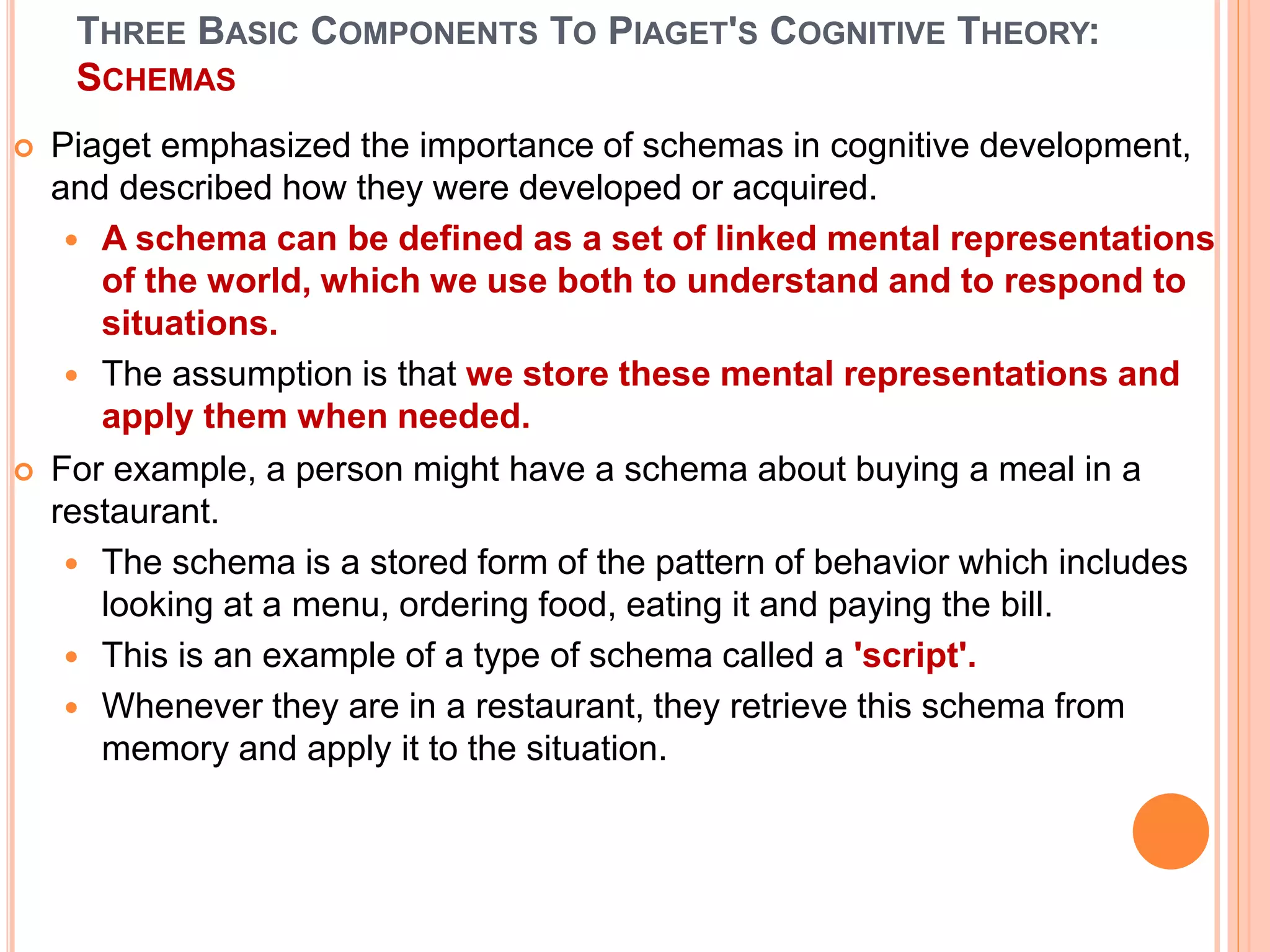 THREE BASIC COMPONENTS TO PIAGET'S COGNITIVE THEORY:
SCHEMAS
 Piaget emphasized the importance of schemas in cognitive development,
and described how they were developed or acquired.
 A schema can be defined as a set of linked mental representations
of the world, which we use both to understand and to respond to
situations.
 The assumption is that we store these mental representations and
apply them when needed.
 For example, a person might have a schema about buying a meal in a
restaurant.
 The schema is a stored form of the pattern of behavior which includes
looking at a menu, ordering food, eating it and paying the bill.
 This is an example of a type of schema called a 'script'.
 Whenever they are in a restaurant, they retrieve this schema from
memory and apply it to the situation.
 