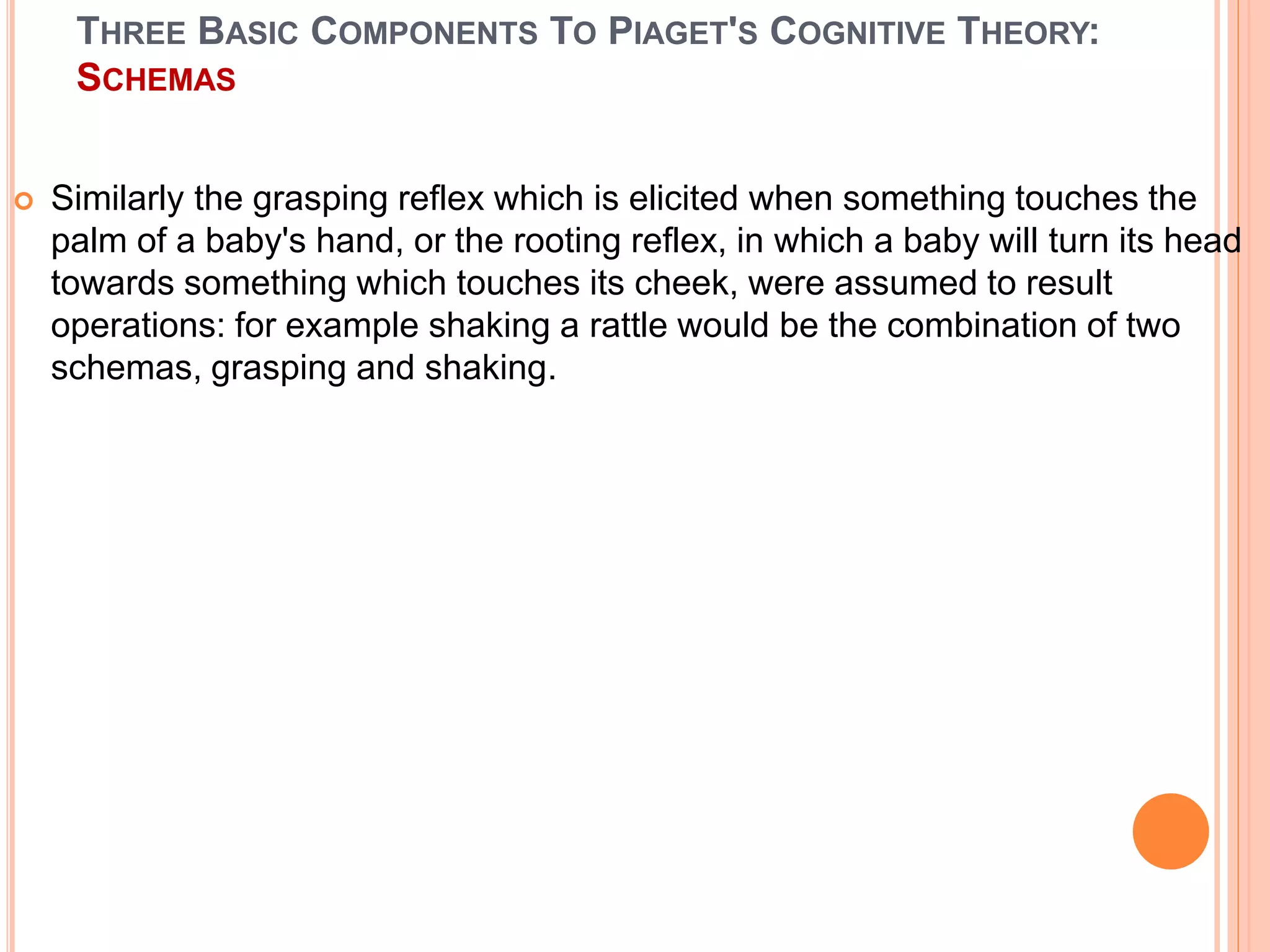 THREE BASIC COMPONENTS TO PIAGET'S COGNITIVE THEORY:
SCHEMAS
 Similarly the grasping reflex which is elicited when something touches the
palm of a baby's hand, or the rooting reflex, in which a baby will turn its head
towards something which touches its cheek, were assumed to result
operations: for example shaking a rattle would be the combination of two
schemas, grasping and shaking.
 