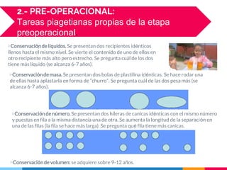 ▷Conservaciónde líquidos. Se presentan dos recipientes idénticos
llenos hasta el mismo nivel. Se vierte el contenido de uno de ellos en
otro recipiente más alto pero estrecho. Se pregunta cuál de los dos
tiene más líquido (se alcanza 6-7 años).
2.- PRE-OPERACIONAL:
Tareas piagetianas propias de la etapa
preoperacional.
▷Conservaciónde masa. Se presentan dos bolas de plastilina idénticas. Se hace rodar una
de ellas hasta aplastarla en forma de “churro”. Se pregunta cuál de las dos pesa más (se
alcanza 6-7 años).
▷Conservaciónde número. Se presentan dos hileras de canicas idénticas con el mismo número
y puestas en fila a la misma distancia una de otra. Se aumenta la longitud de la separación en
una de las filas (la fila se hace más larga). Se pregunta qué fila tiene más canicas.
▷Conservaciónde volumen: se adquiere sobre 9-12 años.
 