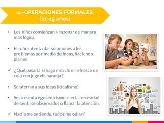 • Los niños comienzan a razonar de manera
más lógica.
• El niño intenta dar soluciones a los
problemas por medio de ideas, haciendo
planes
 ¿Qué pasaría si hago mezclo el refresco de
cola con jugo de naranja?
• Se aferran a sus ideas (idealismo)
• Se presenta egocentrismo, cierta necesidad
de sentirse observados o llamar la atención.
 Nadie me entiende, todos me odian”
4.-OPERACIONES FORMALES
(11-15 años)
 