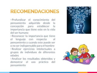 ▷Profundizar el conocimiento del
pensamiento adquirido desde la
concepción ,para establecer la
importancia que tiene este en la vida
del ser humano
▷Reconocer la importancia que tiene
el lenguaje con respecto al
pensamiento y cuando este puede ser
o no ser indispensable para el hombre
▷Realizar ejercicios intelectuales a
grupos de individuos de diferentes
edades
▷Analizar los resultados obtenidos y
demostrar el uso práctico del
pensamiento
 