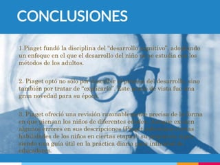 CONCLUSIONES
1.Piaget fundó la disciplina del “desarrollo cognitivo”, adoptando
un enfoque en el que el desarrollo del niño no se estudia con los
métodos de los adultos.
2. Piaget optó no sólo por describir el proceso del desarrollo, sino
también por tratar de “explicarlo”. Este punto de vista fue una
gran novedad para su época.
3. Piaget ofreció una revisión razonablemente precisa de la forma
en que piensan los niños de diferentes edades. Aunque existen
algunos errores en sus descripciones (Piaget subestimó ciertas
habilidades de los niños en ciertas etapas), su propuesta sigue
siendo una guía útil en la práctica diaria para infinidad de
educadores.
 