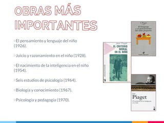 ▷El pensamiento y lenguaje del niño
(1926).
▷Juicio y razonamiento en el niño (1928).
▷El nacimiento de la inteligencia en el niño
(1954).
▷Seis estudios de psicología (1964).
▷Biología y conocimiento (1967).
▷Psicología y pedagogía (1970).
 