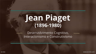 Jean Piaget
(1896-1980)
Desenvolvimento Cognitivo,
Interacionismo e Construtivismo
ex-isto www.ex-isto.com
 