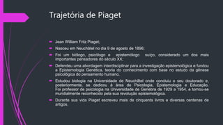 Trajetória de Piaget
 Jean William Fritz Piaget;
 Nasceu em Neuchâtel no dia 9 de agosto de 1896;
 Foi um biólogo, psicólogo e epistemólogo suíço, considerado um dos mais
importantes pensadores do século XX;
 Defendeu uma abordagem interdisciplinar para a investigação epistemológica e fundou
a Epistemologia Genética, teoria do conhecimento com base no estudo da gênese
psicológica do pensamento humano.
 Estudou biologia na Universidade de Neuchâtel onde concluiu o seu doutorado e,
posteriormente, se dedicou à área de Psicologia, Epistemologia e Educação.
Foi professor de psicologia na Universidade de Genebra de 1929 a 1954, e tornou-se
mundialmente reconhecido pela sua revolução epistemológica.
 Durante sua vida Piaget escreveu mais de cinquenta livros e diversas centenas de
artigos.
 