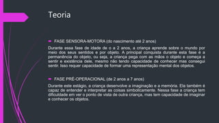 Teoria
 FASE SENSORA-MOTORA (do nascimento até 2 anos)
Durante essa fase de idade de o a 2 anos, a criança aprende sobre o mundo por
meio dos seus sentidos e por objeto. A principal conquista durante esta fase é a
permanência do objeto, ou seja, a criança pega com as mãos o objeto e começa a
sentir e existência dele, mesmo não tendo capacidade de conhecer mas consegui
sentir. Isso requer capacidade de formar uma representação mental dos objetos.
 FASE PRÉ-OPERACIONAL (de 2 anos a 7 anos)
Durante este estágio, a criança desenvolve a imaginação e a memória. Ela também é
capaz de entender e interpretar as coisas simbolicamente. Nessa fase a criança tem
dificuldade em ver o ponto de vista de outra criança, mas tem capacidade de imaginar
e conhecer os objetos.
 