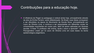 Contribuições para a educação hoje.
 A influência de Piaget na pedagogia é notável ainda hoje, principalmente através
da obra de Emília Ferreiro, sobre alfabetização. No Brasil, suas ideias começaram
a ser difundidos na época do Movimento da Escola Nova, principalmente por
Lauro de Oliveira Lima, e continua a ser pesquisadas em diferentes núcleo de
universidades importantes em nosso país, além de serem aplicadas em diversas
escolas. A frase “O professor não ensina, ajuda o aluno a aprender”, do Método
Psicogenético criado por lá Lauro de Oliveira Lima em suas bases na teoria
epistemológica piagentiana.
 