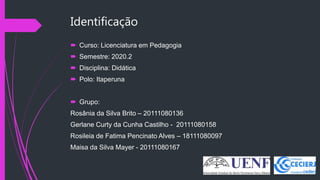 Identificação
 Curso: Licenciatura em Pedagogia
 Semestre: 2020.2
 Disciplina: Didática
 Polo: Itaperuna
 Grupo:
Rosânia da Silva Brito – 20111080136
Gerlane Curty da Cunha Castilho - 20111080158
Rosileia de Fatima Pencinato Alves – 18111080097
Maisa da Silva Mayer - 20111080167
 