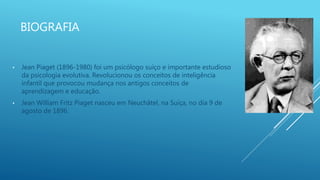 BIOGRAFIA
• Jean Piaget (1896-1980) foi um psicólogo suíço e importante estudioso
da psicologia evolutiva. Revolucionou os conceitos de inteligência
infantil que provocou mudança nos antigos conceitos de
aprendizagem e educação.
• Jean William Fritz Piaget nasceu em Neuchâtel, na Suíça, no dia 9 de
agosto de 1896.
 