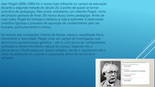 Jean Piaget (1896-1980) foi o nome mais influente no campo da educação
durante a segunda metade do século 20, a ponto de quase se tornar
sinônimo de pedagogia. Não existe, entretanto, um método Piaget, como
ele próprio gostava de frisar. Ele nunca atuou como pedagogo. Antes de
mais nada, Piaget foi biólogo e dedicou a vida a submeter à observação
científica rigorosa o processo de aquisição de conhecimento pelo ser
humano, particularmente a criança.
Do estudo das concepções infantis de tempo, espaço, causalidade física,
movimento e velocidade, Piaget criou um campo de investigação que
denominou epistemologia genética - isto é, uma teoria do conhecimento
centrada no desenvolvimento natural da criança. Segundo ele, o
pensamento infantil passa por quatro estágios, desde o nascimento até o
início da adolescência, quando a capacidade plena de raciocínio é
atingida.
 