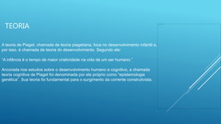 TEORIA
A teoria de Piaget, chamada de teoria piagetiana, foca no desenvolvimento infantil e,
por isso, é chamada de teoria do desenvolvimento. Segundo ele:
“A infância é o tempo de maior criatividade na vida de um ser humano.”
Ancorada nos estudos sobre o desenvolvimento humano e cognitivo, a chamada
teoria cognitiva de Piaget foi denominada por ele próprio como “epistemologia
genética”. Sua teoria foi fundamental para o surgimento da corrente construtivista.
 