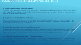 ESTÁGIOS DO DESENVOLVIMENTO DO PIAGET
1. Estágio sensório-motor (dos 0 aos 2 anos)
O próprio nome já indica que nessa fase as sensações e a coordenação motora da criança são desenvolvidas. Ainda
que a capacidade de cognição seja limitada, nesse momento, ela começa a perceber o mundo ao seu redor dando
início ao reconhecimento de objetos.
2. Estágio pré-operacional (dos 2 aos 7 anos)
Com o desenvolvimento da fala, a criança começa a nomear os objetos que a rodeiam ao mesmo tempo em que
passa a ter uma capacidade mental de lembrar deles (representação mental). O raciocínio começa também a ser
desenvolvido, embora esteja em sua fase inicial.
3. Estágio das operações concretas (dos 7 aos 11 anos)
Essa fase está relacionada com a capacidade cognitiva de resolução concreta de alguns problemas. Nela, a criança
começa a ter uma capacidade maior de interpretação e, portanto, já consegue resolver alguns problemas básicos.
Alguns conceitos são interiorizados, por exemplo, dos números e das operações matemáticas.
4. Estágio das operações formais (dos 11 anos aos 14 anos)
Já na adolescência, o raciocínio lógico se desenvolve e o indivíduo já começa a pensar por si só, ao mesmo tempo
em que tem a capacidade de criar teorias e refletir sobre as possibilidades do mundo. Trata-se, portanto, de uma
fase de autonomia.
 