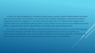 Através da teoria piagetiana, o professor pode saber quando ensinar determinado conteúdo
e de que forma deve ser ensinado, pois através dos estágios estudados, é possível visualizar o
desenvolvimento dos sujeitos e o que lhe é possível aprender em determinado estágio. Isso
significa dizer que o professor sabe quando e como ensinar ao seu aluno e que desenvolvimento
pode-se esperar desse aluno, dependendo do estágio pelo qual está passando.
Em suma, é importante respeitar o desenvolvimento do aluno e a forma como este aprende.
É importante também conhecer como o sujeito organiza em sua estrutura cognitiva as
informações recebidas do meio. Somos seres diferentes e por isso percebemos o ambiente de
formas diferentes e damos a ele significados de acordo como o percebemos.
 