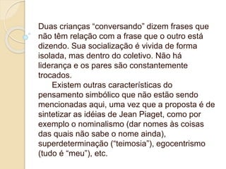 Duas crianças “conversando” dizem frases que
não têm relação com a frase que o outro está
dizendo. Sua socialização é vivida de forma
isolada, mas dentro do coletivo. Não há
liderança e os pares são constantemente
trocados.
Existem outras características do
pensamento simbólico que não estão sendo
mencionadas aqui, uma vez que a proposta é de
sintetizar as idéias de Jean Piaget, como por
exemplo o nominalismo (dar nomes às coisas
das quais não sabe o nome ainda),
superdeterminação (“teimosia”), egocentrismo
(tudo é “meu”), etc.
 