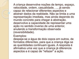 A criança desenvolve noções de tempo, espaço,
velocidade, ordem, casualidade, ..., já sendo
capaz de relacionar diferentes aspectos e
abstrair dados da realidade. Não se limita a uma
representação imediata, mas ainda depende do
mundo concreto para chegar à abstração.
desenvolve a capacidade de representar uma
ação no sentido inverso de uma anterior,
anulando a transformação observada
(reversibilidade).
Exemplos:
despeja-se a água de dois copos em outros, de
formatos diferentes, para que a criança diga se
as quantidades continuam iguais. A resposta é
afirmativa uma vez que a criança já diferencia
aspectos e é capaz de "refazer" a ação.
 