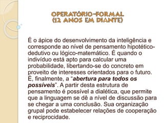 É o ápice do desenvolvimento da inteligência e
corresponde ao nível de pensamento hipotético-
dedutivo ou lógico-matemático. É quando o
indivíduo está apto para calcular uma
probabilidade, libertando-se do concreto em
proveito de interesses orientados para o futuro.
É, finalmente, a “abertura para todos os
possíveis”. A partir desta estrutura de
pensamento é possível a dialética, que permite
que a linguagem se dê a nível de discussão para
se chegar a uma conclusão. Sua organização
grupal pode estabelecer relações de cooperação
e reciprocidade.
 