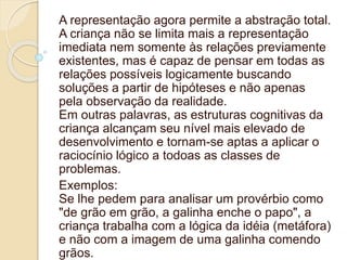 A representação agora permite a abstração total.
A criança não se limita mais a representação
imediata nem somente às relações previamente
existentes, mas é capaz de pensar em todas as
relações possíveis logicamente buscando
soluções a partir de hipóteses e não apenas
pela observação da realidade.
Em outras palavras, as estruturas cognitivas da
criança alcançam seu nível mais elevado de
desenvolvimento e tornam-se aptas a aplicar o
raciocínio lógico a todoas as classes de
problemas.
Exemplos:
Se lhe pedem para analisar um provérbio como
"de grão em grão, a galinha enche o papo", a
criança trabalha com a lógica da idéia (metáfora)
e não com a imagem de uma galinha comendo
grãos.
 