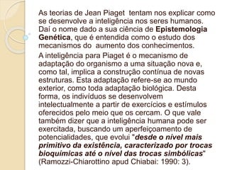 As teorias de Jean Piaget tentam nos explicar como
se desenvolve a inteligência nos seres humanos.
Daí o nome dado a sua ciência de Epistemologia
Genética, que é entendida como o estudo dos
mecanismos do aumento dos conhecimentos.
A inteligência para Piaget é o mecanismo de
adaptação do organismo a uma situação nova e,
como tal, implica a construção contínua de novas
estruturas. Esta adaptação refere-se ao mundo
exterior, como toda adaptação biológica. Desta
forma, os indivíduos se desenvolvem
intelectualmente a partir de exercícios e estímulos
oferecidos pelo meio que os cercam. O que vale
também dizer que a inteligência humana pode ser
exercitada, buscando um aperfeiçoamento de
potencialidades, que evolui "desde o nível mais
primitivo da existência, caracterizado por trocas
bioquímicas até o nível das trocas simbólicas"
(Ramozzi-Chiarottino apud Chiabai: 1990: 3).
 