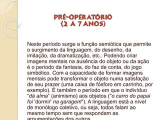 Neste período surge a função semiótica que permite
o surgimento da linguagem, do desenho, da
imitação, da dramatização, etc.. Podendo criar
imagens mentais na ausência do objeto ou da ação
é o período da fantasia, do faz de conta, do jogo
simbólico. Com a capacidade de formar imagens
mentais pode transformar o objeto numa satisfação
de seu prazer (uma caixa de fósforo em carrinho, por
exemplo). É também o período em que o indivíduo
“dá alma” (animismo) aos objetos ("o carro do papai
foi 'dormir' na garagem"). A linguagem está a nível
de monólogo coletivo, ou seja, todos falam ao
mesmo tempo sem que respondam as
 