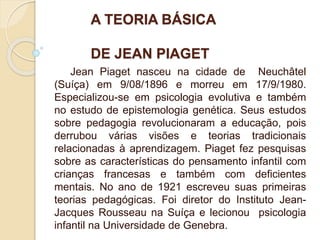 A TEORIA BÁSICA
DE JEAN PIAGET
Jean Piaget nasceu na cidade de Neuchâtel
(Suíça) em 9/08/1896 e morreu em 17/9/1980.
Especializou-se em psicologia evolutiva e também
no estudo de epistemologia genética. Seus estudos
sobre pedagogia revolucionaram a educação, pois
derrubou várias visões e teorias tradicionais
relacionadas à aprendizagem. Piaget fez pesquisas
sobre as características do pensamento infantil com
crianças francesas e também com deficientes
mentais. No ano de 1921 escreveu suas primeiras
teorias pedagógicas. Foi diretor do Instituto Jean-
Jacques Rousseau na Suíça e lecionou psicologia
infantil na Universidade de Genebra.
 