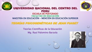 UNIVERSIDAD NACIONAL DEL CENTRO DEL
PERU
ESCUELA DE POSTGRADO
FACULTAD DE EDUCACIÓN
MAESTRÍA EN EDUCACIÓN – MENCIÓN EN EDUCACIÓN SUPERIOR
TEORÍAS PSICOGENÉTICAS DE JEAN PIAGET
Teorías Científicas de la Educación
Mg. Raul Palomino Barzola
 