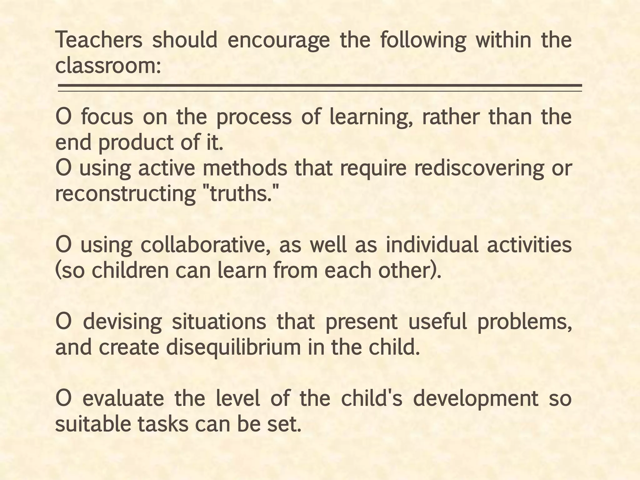 Teachers should encourage the following within the
classroom:
O focus on the process of learning, rather than the
end product of it.
O using active methods that require rediscovering or
reconstructing "truths."
O using collaborative, as well as individual activities
(so children can learn from each other).
O devising situations that present useful problems,
and create disequilibrium in the child.
O evaluate the level of the child's development so
suitable tasks can be set.
 