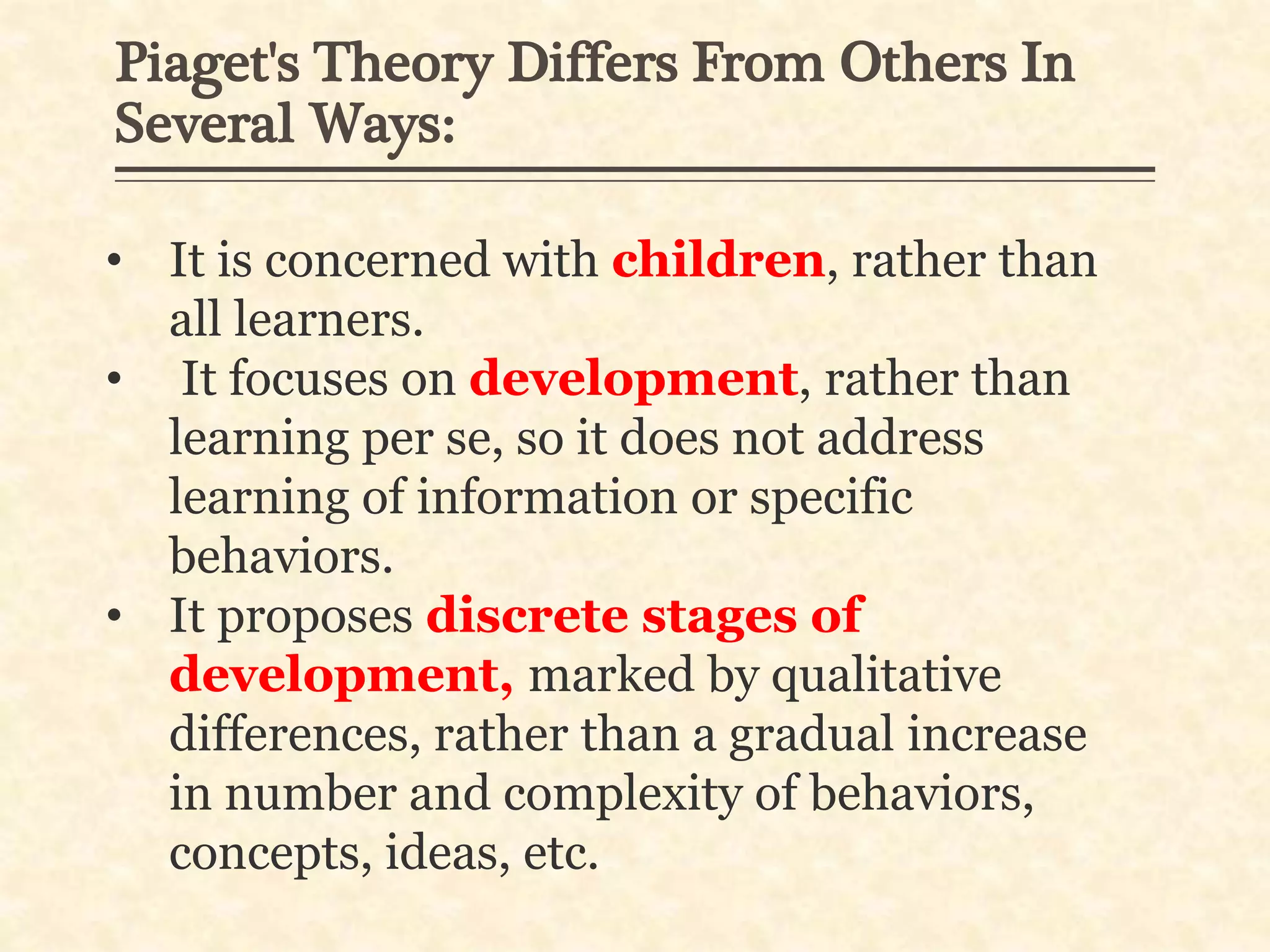 Piaget's Theory Differs From Others In
Several Ways:
• It is concerned with children, rather than
all learners.
• It focuses on development, rather than
learning per se, so it does not address
learning of information or specific
behaviors.
• It proposes discrete stages of
development, marked by qualitative
differences, rather than a gradual increase
in number and complexity of behaviors,
concepts, ideas, etc.
 
