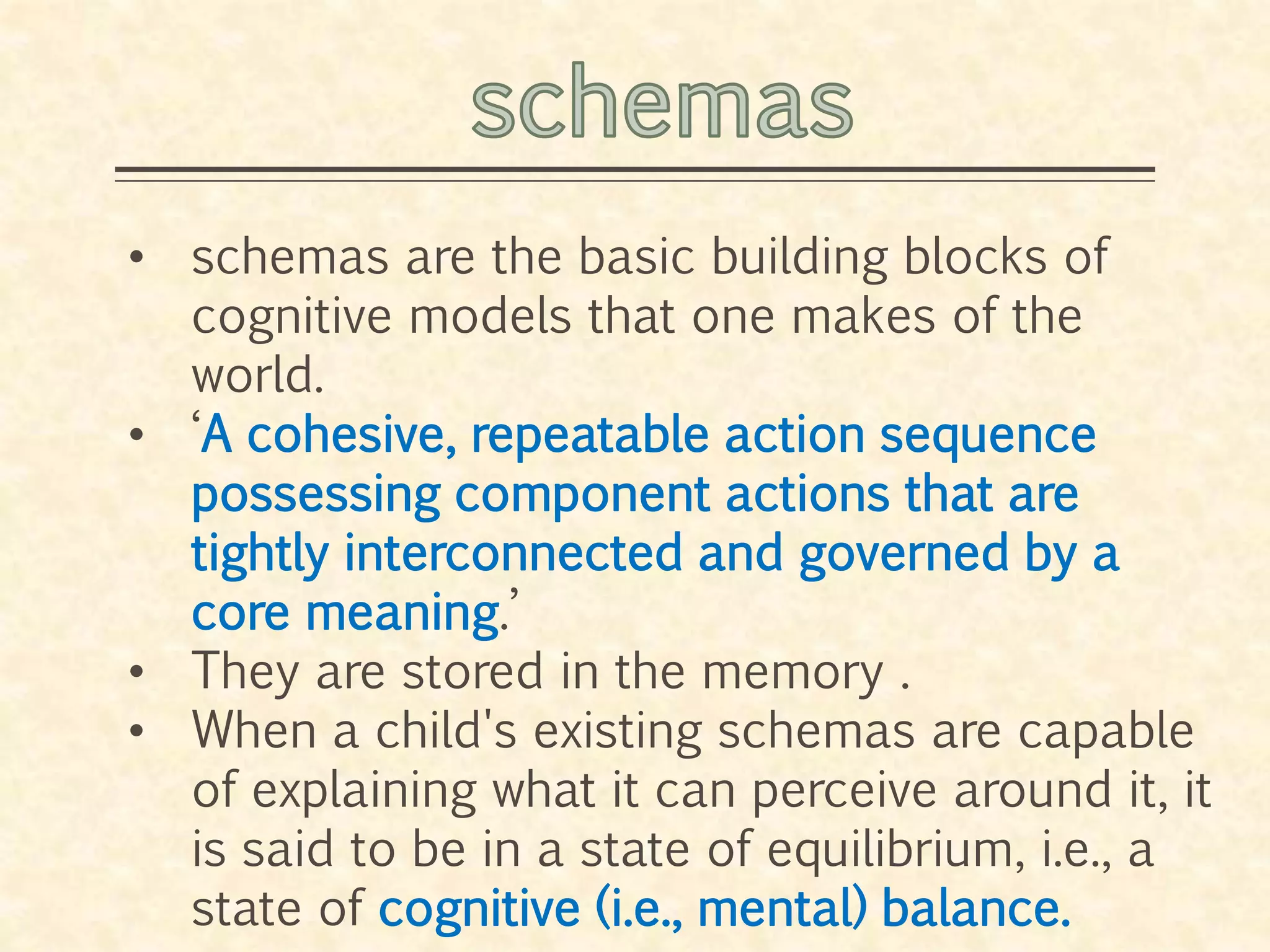 • schemas are the basic building blocks of
cognitive models that one makes of the
world.
• ‘A cohesive, repeatable action sequence
possessing component actions that are
tightly interconnected and governed by a
core meaning.’
• They are stored in the memory .
• When a child's existing schemas are capable
of explaining what it can perceive around it, it
is said to be in a state of equilibrium, i.e., a
state of cognitive (i.e., mental) balance.
 