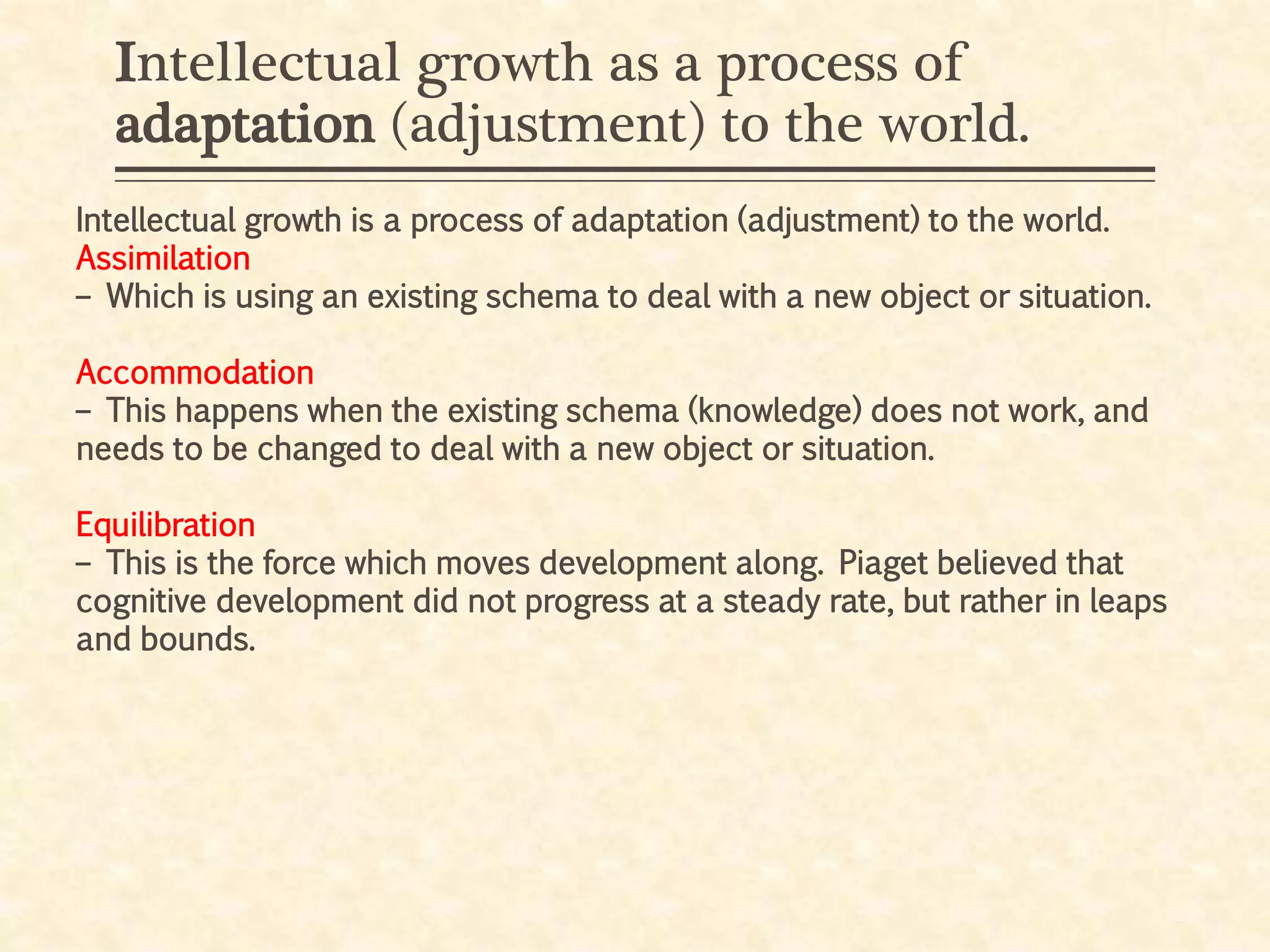 Intellectual growth as a process of
adaptation (adjustment) to the world.
Intellectual growth is a process of adaptation (adjustment) to the world.
Assimilation
– Which is using an existing schema to deal with a new object or situation.
Accommodation
– This happens when the existing schema (knowledge) does not work, and
needs to be changed to deal with a new object or situation.
Equilibration
– This is the force which moves development along. Piaget believed that
cognitive development did not progress at a steady rate, but rather in leaps
and bounds.
 