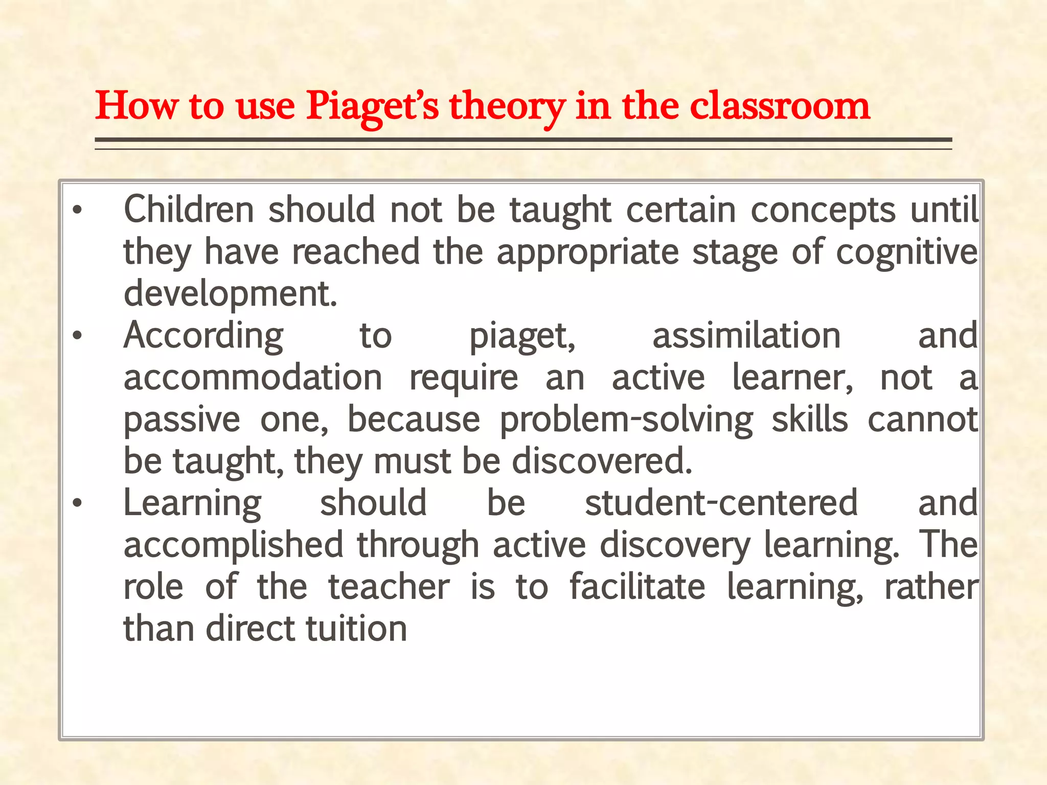 How to use Piaget’s theory in the classroom
• Children should not be taught certain concepts until
they have reached the appropriate stage of cognitive
development.
• According to piaget, assimilation and
accommodation require an active learner, not a
passive one, because problem-solving skills cannot
be taught, they must be discovered.
• Learning should be student-centered and
accomplished through active discovery learning. The
role of the teacher is to facilitate learning, rather
than direct tuition
 