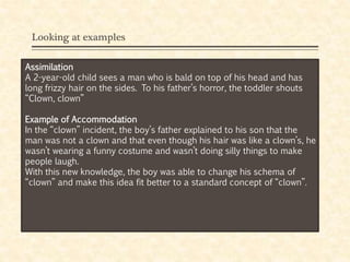 Looking at examples
Assimilation
A 2-year-old child sees a man who is bald on top of his head and has
long frizzy hair on the sides. To his father’s horror, the toddler shouts
“Clown, clown”
Example of Accommodation
In the “clown” incident, the boy’s father explained to his son that the
man was not a clown and that even though his hair was like a clown’s, he
wasn’t wearing a funny costume and wasn’t doing silly things to make
people laugh.
With this new knowledge, the boy was able to change his schema of
“clown” and make this idea fit better to a standard concept of “clown”.
 