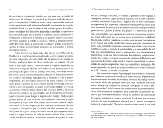 12                                         CI NCO EST UOOS OE E DUCAÇÃO M ORAL    Os P ROCEDIMENTOS DA   E DUC ÇÃO M ORAL
                                                                                                              A                                                    13


de acentuar a repreensão, tendo esta , por sua vez, a função de                   eficaz: a criança considera, é verdade , a primeira como sagrada e
con servar e de reforçar o respeito à lei. Quanto à adesão aos gru-               intangível, mas não a aplica como à segunda, isto é, com sua perso -
pos e à autonomia, Durkheim conta, para con stituí-las, com um                    nalidade por inteiro . Além disso, a segunda não se deriva diretamen-
ensino puramente oral; um ensino fundado, igualmente, no respeito                 te da primeira. Ela supõe um conjunto de condições funcionais , toda
ao adulto. Uma vez que a criança tenha sentido, graças a seu altru -              uma atmo sfera de atividade e de interes se que só o selfgovernment
ísmo espontâneo e à disciplina adquirida, a unidade e a coerência                 pode realizar. Quanto à adesão aos grupo s e à autonomia, pode-se
das sociedades que são a escola e a família , liçõe s apropriadas a               crer, em realidade, que a palavra do profes sor, mesmo que respeita-
conduzirão a descobrir a exi stência de grupos maiores aos quai s                da, possa valer mais por si mesma que a experiência verdadeira ?
deverá se adaptar: a cidade e a nação e, enfim, a própria humani-                Quem será o melhor cidadão ou o espírito mais racional e moralmente
dade . Por outro lado, a autonomia se adquire graças a um ensino                 livre? Aquele que tenha ouvido falar, mesmo que com entusiasmo, da
que faz a criança compreender a natureza da sociedade e o porquê                 pátria e das realidade s espirituais, ou aquele que tenha vivido em uma
das regras morais.                                                               república escolar o respeito à solidariedade e a necessidade da lei?
        Sem entrar na discussão da s teses s oc io ló g ic as de                 Não nos é permitido hoje resolver esta questão sem consultarmos a
Durkheim e simples mente considerando seu livro representativo                   experiência, e esta nos parece realizada. Recordemos, simplesmente,
de uma pedagogia de autoridade tão largamente divulgada na                       a título de exemplo, o livro de um autor tão próximo de Durkheim por
Europa, podemos fazer as observações que se seguem. De um                        sua maneira de sentir a vida moral, o respeito à autoridade e a neces-
lado, a educação moral, fundada sobre o re speito exclusivo ao                   sidade de sanções expiatórias, mas cuja experiência pedagógica lhe
adulto ou às regras adultas, de sconhece esse dado es sencial da                 tenha conduzido a se juntar ao selfgovernment: o livro tão conhecido
psicologia de que existe na criança não uma , mas duas morais                    de F. W. Foerster, A escola e o caráter.
                                                                                         Em um outro extremo da pedagogia moral clássica difundida
presentes; assim, os procedimentos educati vos fundados some nte
                                                                                 por Durkheim, vemo s nos trabalhos de certa s escolas experimentais
no re speito unilateral negligenciam a metade, e não a menos
                                                                                 um procedimento fundado na liberdade absoluta da criança: nenhu-
importante, do s profundos recurso s da alma infantil . De outro
                                                                                 ma coação adulta de qualquer modo que sej a, nenhuma indicação
lado, parece ignorar-se que a moral adulta ci vilizada, precisa-
                                                                                 sobre a maneira de condu zir-se junto aos seus iguai s ou com as pes-
mente a da s sociedades às quais se procura adaptar a criança,
                                                                                 soas mais velhas". Infelizmente, não conhecemos documentos publi-
assemelha-se muito mai s à moral da s crianças entre si (a moral
                                                                                 cado s suficientemente completos para responder ao problema es-
do resp eito mútuo e da coope ração) que à moral da autoridade a
                                                                                 sencial que semelhante tentativa coloca: na ausência de toda relação
qual se rec orre para for çar o es pí rito da criança . Pode-se per-
                                                                                 de respeito unilateral, a criança, mesmo de 3 a 4 anos, em presença
guntar, então, se não se rá um erro confundir uma únic a noção
                                                                                 somente de seus semelhantes, chegará por si mesma ao respeito
de respeito à re gr a co m duas co isas tão di stintas como a co ação
                                                                                 mútuo e à cooperação? Che gará a constituir uma moral e esta será
unilateral e a livre coo pe ração dos es pí ritos aut ônomos. No qu e
concerne à di sciplin a, por exe mplo, há nã o some nte um , mas
dois tipos de regras : a regra ex te rio r, ace ita pelo respeito unila-
                                                                                 s    Nós podemos citar o ensaio da Malting Hou se em Cambridge , cujo s resu ltado s
teral ; e a regra int er ior , devida ao acordo mútu o. Ora , a ob ser -         serão discutido s numa import ante obra que S. Isaacs prepara e, também, num artigo em
vação psicológica mostra, cremos nós, o quanto a seg unda é a mais               que Pykc trabalha.
 