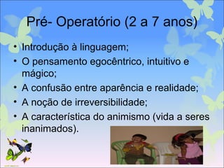 Pré- Operatório (2 a 7 anos)
• Introdução à linguagem;
• O pensamento egocêntrico, intuitivo e
mágico;
• A confusão entre aparência e realidade;
• A noção de irreversibilidade;
• A característica do animismo (vida a seres
inanimados).
 
