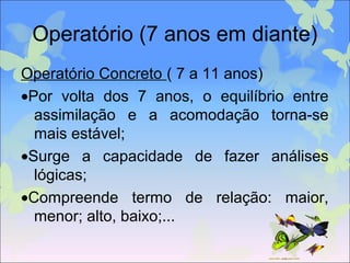 Operatório (7 anos em diante)
Operatório Concreto ( 7 a 11 anos)
•Por volta dos 7 anos, o equilíbrio entre
assimilação e a acomodação torna-se
mais estável;
•Surge a capacidade de fazer análises
lógicas;
•Compreende termo de relação: maior,
menor; alto, baixo;...
 