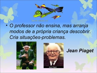 • O professor não ensina, mas arranja
modos de a própria criança descobrir.
Cria situações-problemas.
Jean Piaget
 