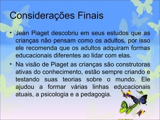 Considerações Finais
• Jean Piaget descobriu em seus estudos que as
crianças não pensam como os adultos, por isso
ele recomenda que os adultos adquiram formas
educacionais diferentes ao lidar com elas.
• Na visão de Piaget as crianças são construtoras
ativas do conhecimento, estão sempre criando e
testando suas teorias sobre o mundo. Ele
ajudou a formar várias linhas educacionais
atuais, a psicologia e a pedagogia.
 