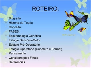 ROTEIRO:
• Biografia
• História da Teoria
• Conceito
• FASES:
• Epistemologia Genética
• Estágio Sensório-Motor
• Estágio Pré-Operatório
• Estágio Operatório (Concreto e Formal)
• Pensamento
• Considerações Finais
• Referências
 
