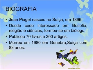 BIOGRAFIA
• Jean Piaget nasceu na Suíça, em 1896.
• Desde cedo interessado em filosofia,
religião e ciências, formou-se em biólogo.
• Publicou 70 livros e 200 artigos.
• Morreu em 1980 em Genebra,Suíça com
83 anos.
 