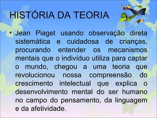 HISTÓRIA DA TEORIA
• Jean Piaget usando observação direta
sistemática e cuidadosa de crianças,
procurando entender os mecanismos
mentais que o indivíduo utiliza para captar
o mundo, chegou a uma teoria que
revolucionou nossa compreensão do
crescimento intelectual que explica o
desenvolvimento mental do ser humano
no campo do pensamento, da linguagem
e da afetividade.
 