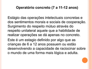 Operatório concreto (7 a 11-12 anos)
Estágio das operações intelectuais concretas e
dos sentimentos morais e sociais de cooperação.
Surgimento do respeito mútuo através do
respeito unilateral aquele que a habilidade de
realizar operações se dá apenas no concreto.
Este é um estagio definido por algo que as
crianças de 6 a 12 anos possuem ou estão
desenvolvendo a capacidade de raciocinar sobre
o mundo de uma forma mais lógica e adulta.
 