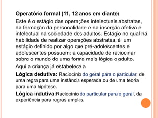 Operatório formal (11, 12 anos em diante)
Este é o estágio das operações intelectuais abstratas,
da formação da personalidade e da inserção afetiva e
intelectual na sociedade dos adultos. Estágio no qual há
habilidade de realizar operações abstratas, é um
estágio definido por algo que pré-adolescentes e
adolescentes possuem: a capacidade de raciocinar
sobre o mundo de uma forma mais lógica e adulto.
Aqui a criança já estabelece a
Lógica dedutiva: Raciocínio do geral para o particular, de
uma regra para uma instância esperada ou de uma teoria
para uma hipótese.
Lógica indutiva:Raciocínio do particular para o geral, da
experiência para regras amplas.
 